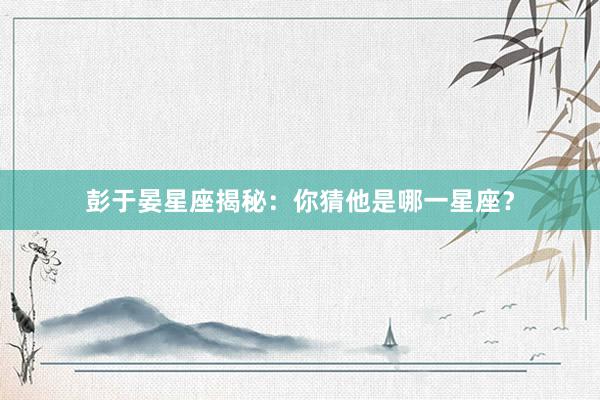 彭于晏星座揭秘：你猜他是哪一星座？