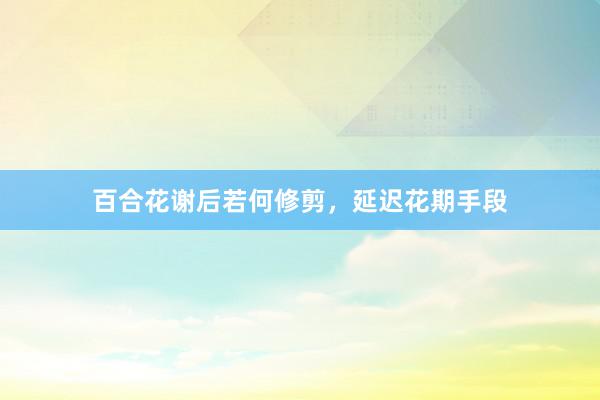 百合花谢后若何修剪，延迟花期手段