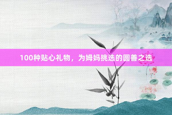 100种贴心礼物,为姆妈挑选的圆善之选